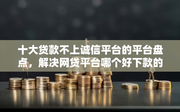十大贷款不上诚信平台的平台盘点，解决网贷平台哪个好下款的问题