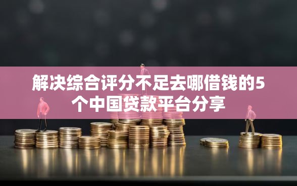 解决综合评分不足去哪借钱的5个中国贷款平台分享