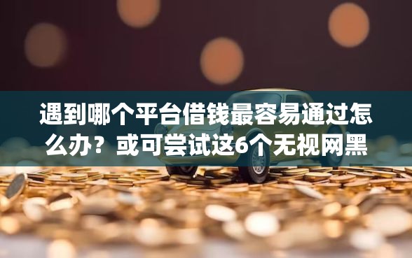 遇到哪个平台借钱最容易通过怎么办？或可尝试这6个无视网黑征信黑3万贷款秒款app名单