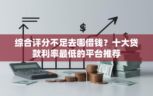 综合评分不足去哪借钱？十大贷款利率最低的平台推荐