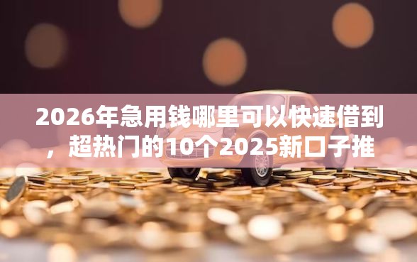 2026年急用钱哪里可以快速借到，超热门的10个2025新口子推荐