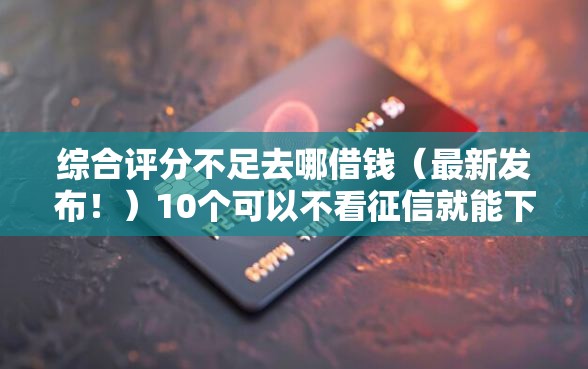 综合评分不足去哪借钱（最新发布！）10个可以不看征信就能下款的口子