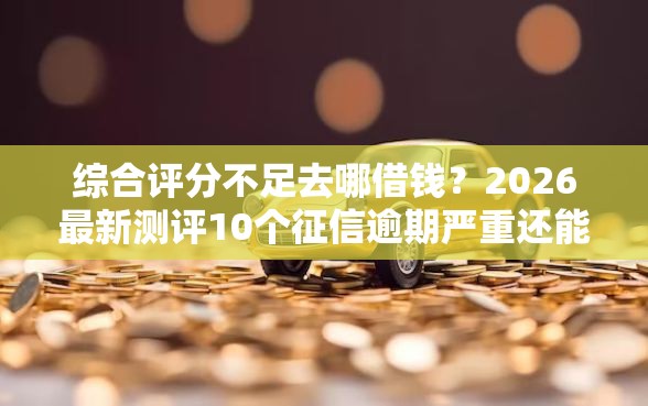 综合评分不足去哪借钱？2026最新测评10个征信逾期严重还能能下款平台