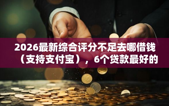 2026最新综合评分不足去哪借钱（支持支付宝），6个贷款最好的平台无私分享