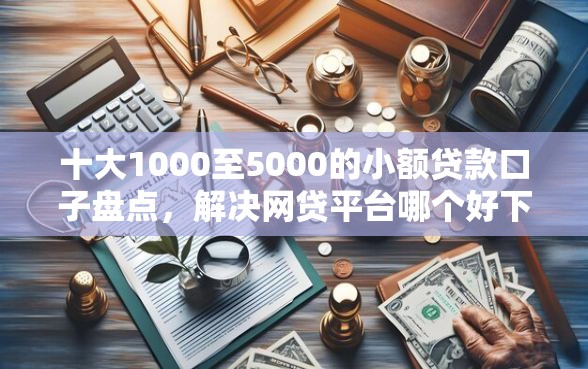 十大1000至5000的小额贷款口子盘点，解决网贷平台哪个好下款的问题
