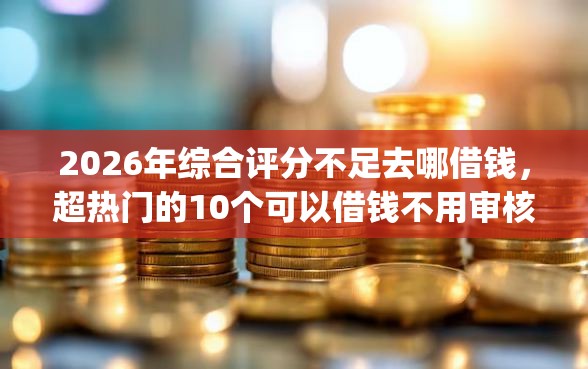 2026年综合评分不足去哪借钱，超热门的10个可以借钱不用审核的app推荐