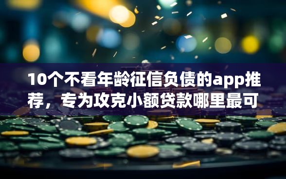 10个不看年龄征信负债的app推荐，专为攻克小额贷款哪里最可靠难题