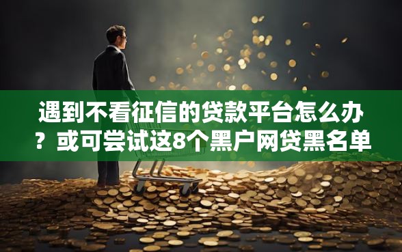 遇到不看征信的贷款平台怎么办？或可尝试这8个黑户网贷黑名单急需一万平台能下款