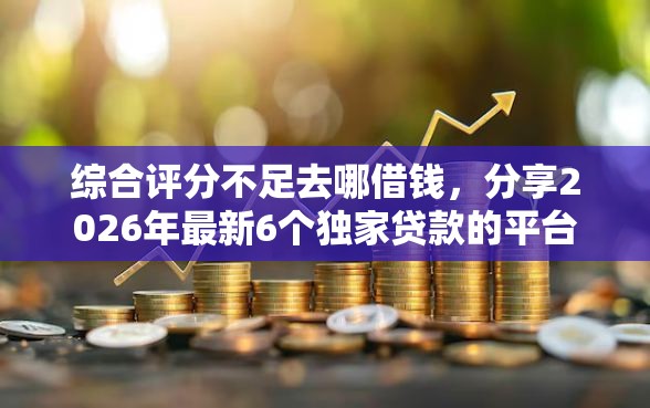 综合评分不足去哪借钱，分享2026年最新6个独家贷款的平台