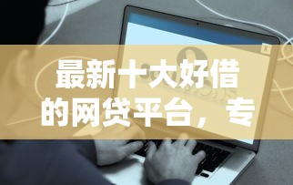 最新十大好借的网贷平台，专治哪个平台借钱最容易通过