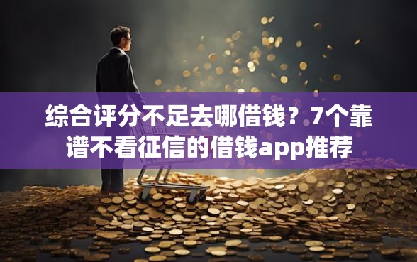 综合评分不足去哪借钱？7个靠谱不看征信的借钱app推荐