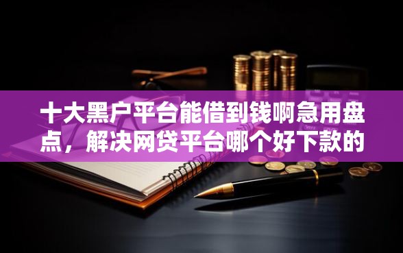十大黑户平台能借到钱啊急用盘点，解决网贷平台哪个好下款的问题