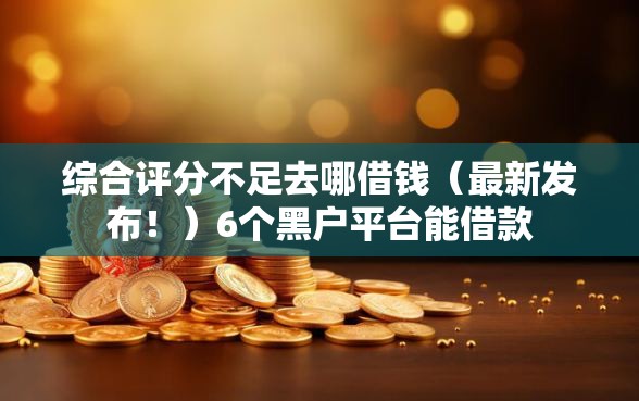 综合评分不足去哪借钱（最新发布！）6个黑户平台能借款