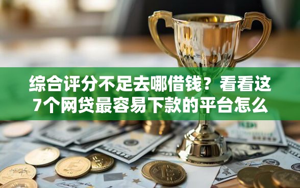 综合评分不足去哪借钱？看看这7个网贷最容易下款的平台怎么样