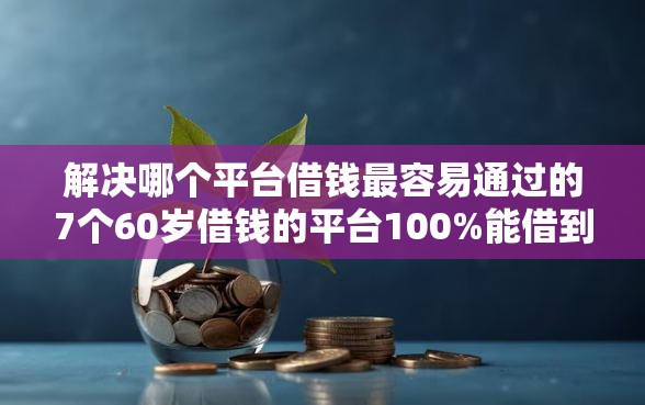 解决哪个平台借钱最容易通过的7个60岁借钱的平台100%能借到分享