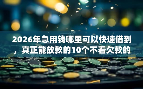2026年急用钱哪里可以快速借到，真正能放款的10个不看欠款的贷款app推荐