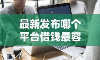 最新发布哪个平台借钱最容易通过，私人借钱1000元有这7个渠道