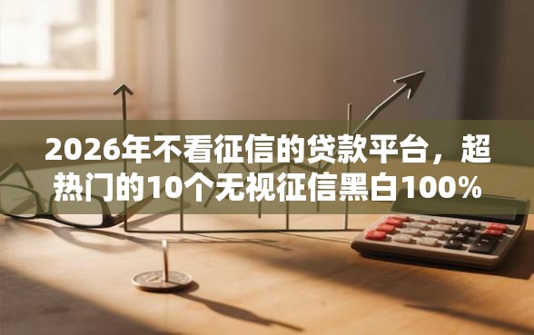 2026年不看征信的贷款平台，超热门的10个无视征信黑白100%秒下网贷口子推荐