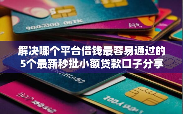 解决哪个平台借钱最容易通过的5个最新秒批小额贷款口子分享