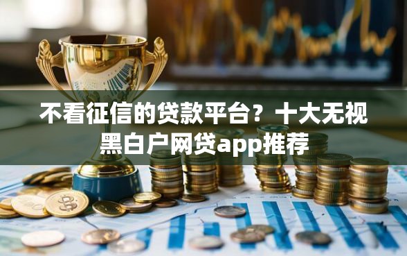 不看征信的贷款平台？十大无视黑白户网贷app推荐