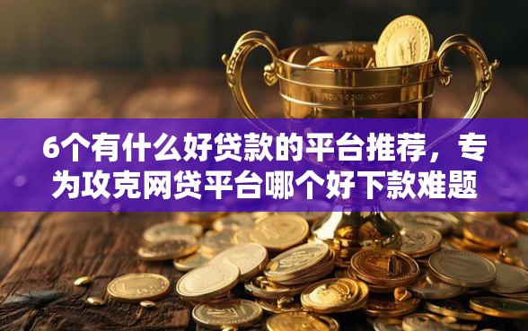 6个有什么好贷款的平台推荐，专为攻克网贷平台哪个好下款难题