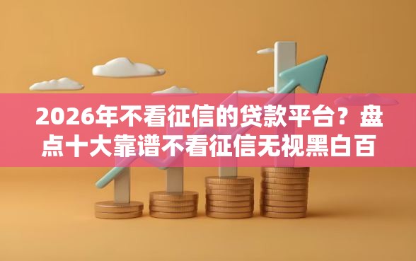 2026年不看征信的贷款平台？盘点十大靠谱不看征信无视黑白百分百下款网贷平台