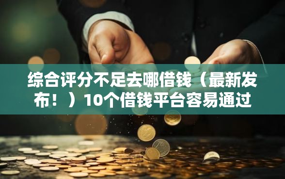 综合评分不足去哪借钱（最新发布！）10个借钱平台容易通过