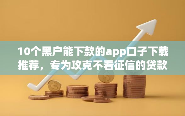 10个黑户能下款的app口子下载推荐，专为攻克不看征信的贷款平台难题