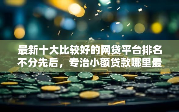 最新十大比较好的网贷平台排名不分先后，专治小额贷款哪里最可靠