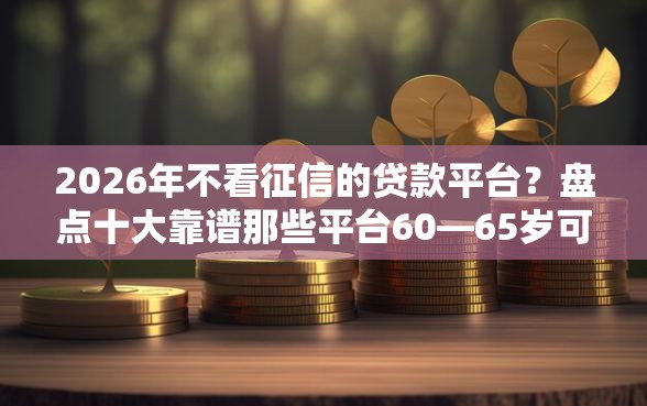 2026年不看征信的贷款平台？盘点十大靠谱那些平台60—65岁可以借钱