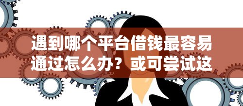 遇到哪个平台借钱最容易通过怎么办？或可尝试这5个大学生借钱平台
