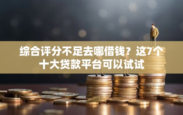 综合评分不足去哪借钱？这7个十大贷款平台可以试试