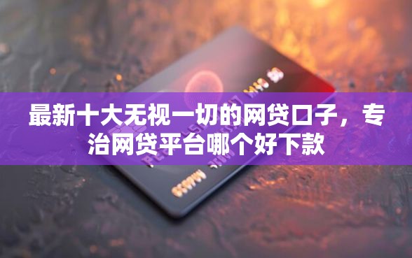 最新十大无视一切的网贷口子，专治网贷平台哪个好下款