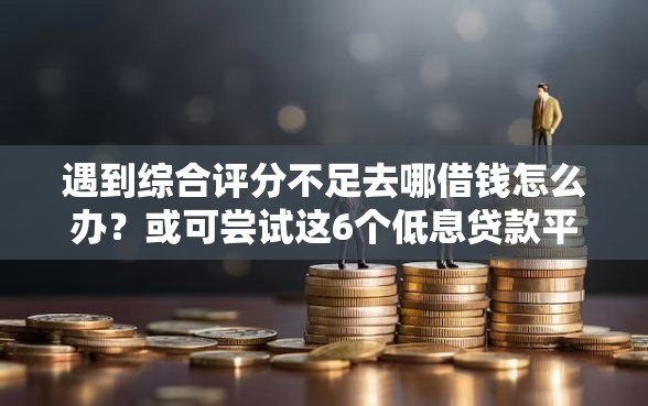 遇到综合评分不足去哪借钱怎么办？或可尝试这6个低息贷款平台