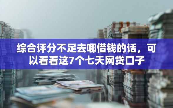 综合评分不足去哪借钱的话，可以看看这7个七天网贷口子