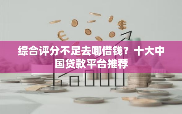 综合评分不足去哪借钱？十大中国贷款平台推荐