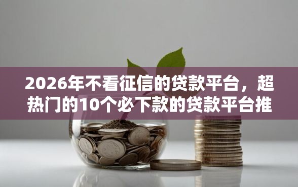 2026年不看征信的贷款平台，超热门的10个必下款的贷款平台推荐