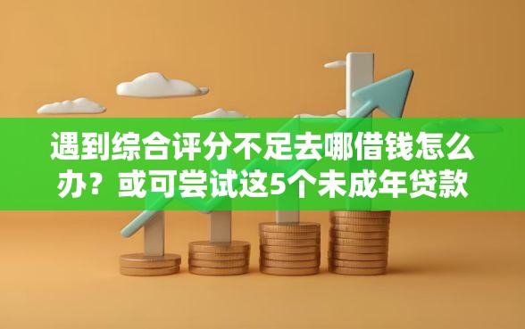 遇到综合评分不足去哪借钱怎么办？或可尝试这5个未成年贷款平台