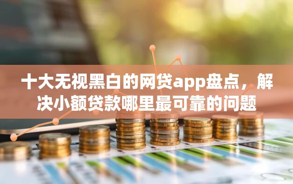 十大无视黑白的网贷app盘点，解决小额贷款哪里最可靠的问题