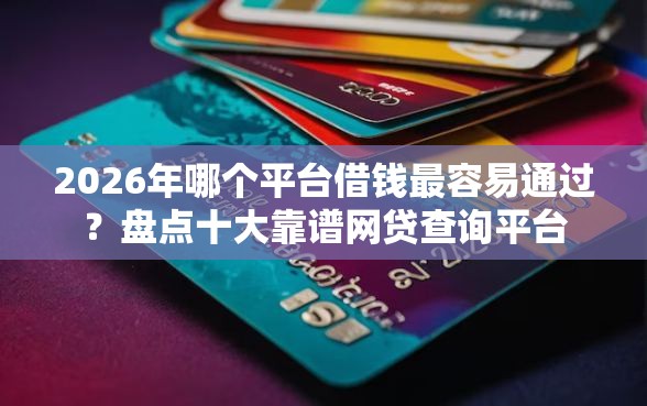2026年哪个平台借钱最容易通过？盘点十大靠谱网贷查询平台