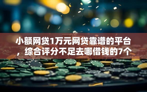小额网贷1万元网贷靠谱的平台，综合评分不足去哪借钱的7个平台介绍
