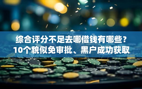综合评分不足去哪借钱有哪些？10个貌似免审批、黑户成功获取大额贷款的app合集