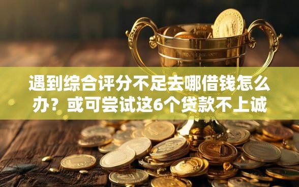 遇到综合评分不足去哪借钱怎么办？或可尝试这6个贷款不上诚信平台的平台