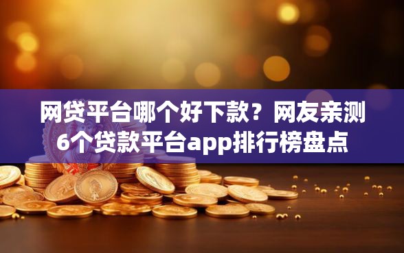 网贷平台哪个好下款？网友亲测6个贷款平台app排行榜盘点