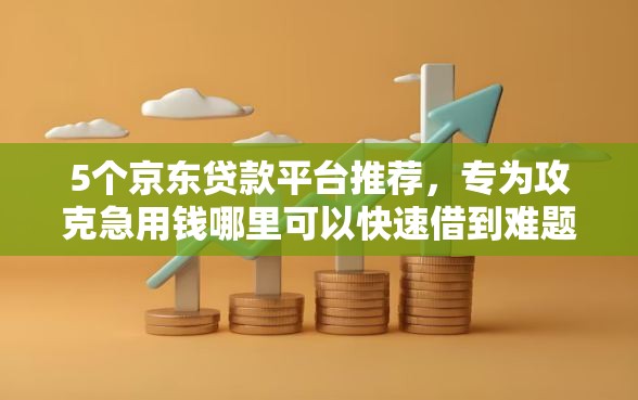 5个京东贷款平台推荐，专为攻克急用钱哪里可以快速借到难题