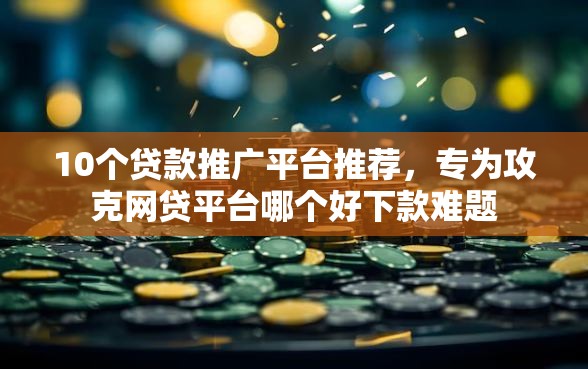 10个贷款推广平台推荐，专为攻克网贷平台哪个好下款难题