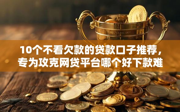 10个不看欠款的贷款口子推荐，专为攻克网贷平台哪个好下款难题