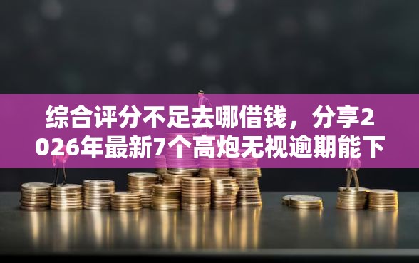 综合评分不足去哪借钱，分享2026年最新7个高炮无视逾期能下的软件
