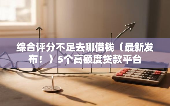 综合评分不足去哪借钱（最新发布！）5个高额度贷款平台