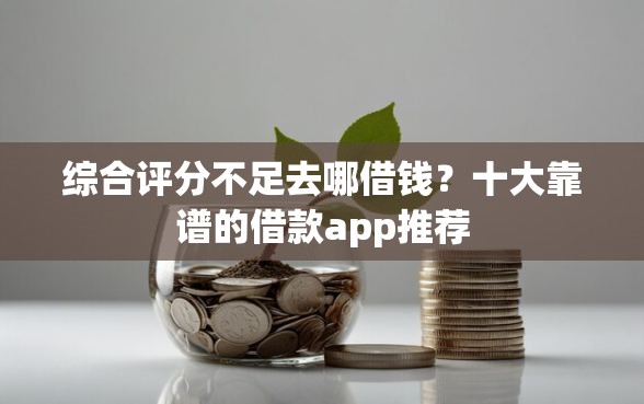 综合评分不足去哪借钱？十大靠谱的借款app推荐